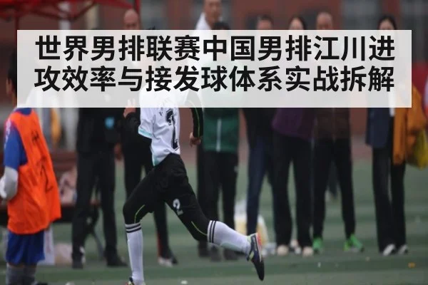 世界男排联赛中国男排江川进攻效率与接发球体系实战拆解 - HuaTiHui