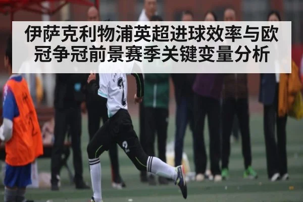 伊萨克利物浦英超进球效率与欧冠争冠前景赛季关键变量分析 | HuaTiHui